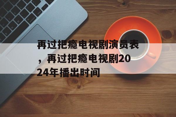 再过把瘾电视剧演员表，再过把瘾电视剧2024年播出时间-第1张图片-
