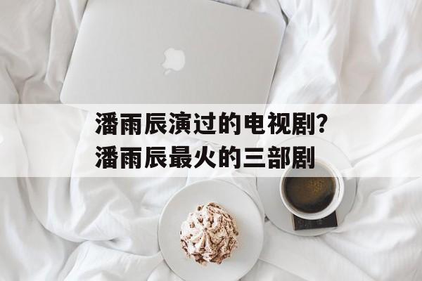 潘雨辰演过的电视剧？潘雨辰最火的三部剧-第1张图片-