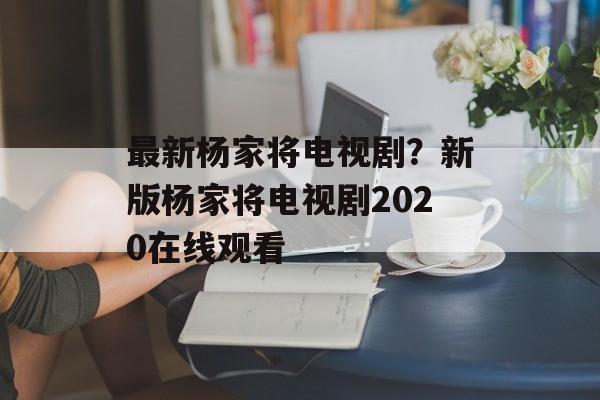 最新杨家将电视剧？新版杨家将电视剧2020在线观看-第1张图片-