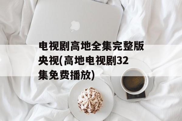 电视剧高地全集完整版央视(高地电视剧32集免费播放)-第1张图片-
