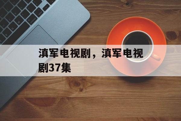 滇军电视剧，滇军电视剧37集-第1张图片-