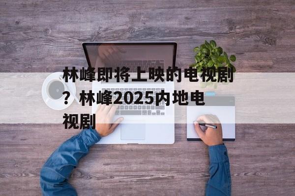 林峰即将上映的电视剧？林峰2025内地电视剧-第1张图片-