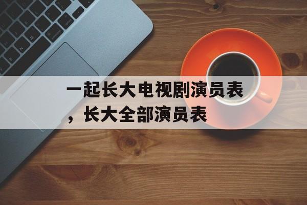 一起长大电视剧演员表，长大全部演员表-第1张图片-