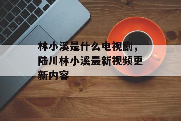 林小溪是什么电视剧，陆川林小溪最新视频更新内容-第1张图片-