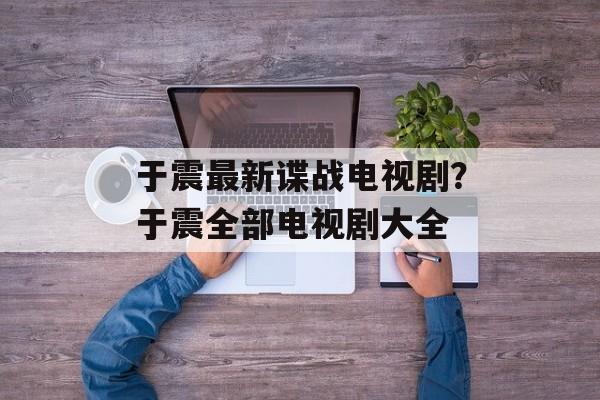 于震最新谍战电视剧？于震全部电视剧大全-第1张图片-