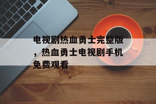 电视剧热血勇士完整版，热血勇士电视剧手机免费观看-第1张图片-