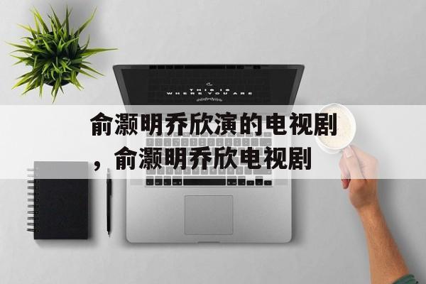 俞灏明乔欣演的电视剧，俞灏明乔欣电视剧-第1张图片-