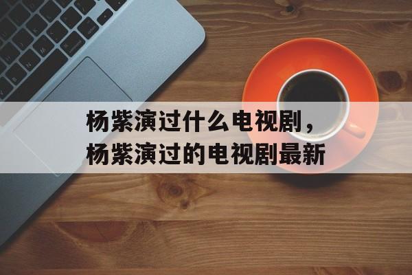 杨紫演过什么电视剧，杨紫演过的电视剧最新-第1张图片-