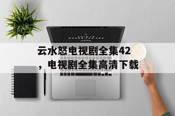 云水怒电视剧全集42，电视剧全集高清下载-第1张图片-