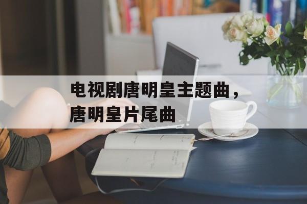 电视剧唐明皇主题曲，唐明皇片尾曲-第1张图片-