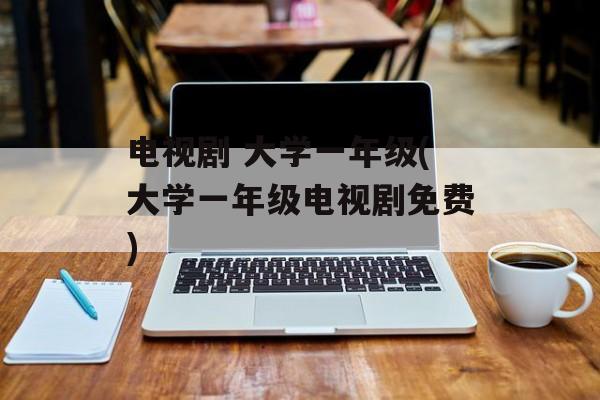 电视剧 大学一年级(大学一年级电视剧免费)-第1张图片-