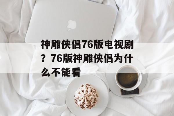 神雕侠侣76版电视剧？76版神雕侠侣为什么不能看-第1张图片-