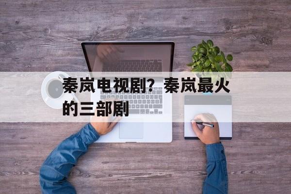 秦岚电视剧？秦岚最火的三部剧-第1张图片-