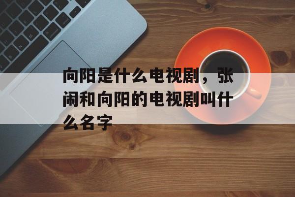 向阳是什么电视剧，张闹和向阳的电视剧叫什么名字-第1张图片-
