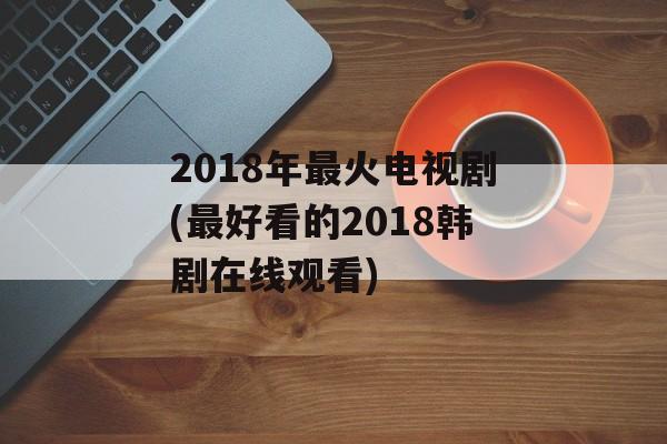 2018年最火电视剧(最好看的2018韩剧在线观看)-第1张图片-