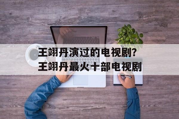 王翊丹演过的电视剧？王翊丹最火十部电视剧-第1张图片-