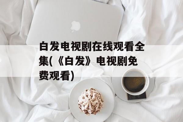 白发电视剧在线观看全集(《白发》电视剧免费观看)-第1张图片-