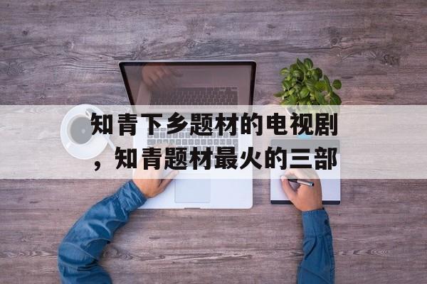 知青下乡题材的电视剧，知青题材最火的三部-第1张图片-
