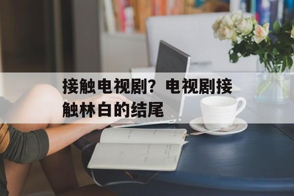 接触电视剧？电视剧接触林白的结尾-第1张图片-