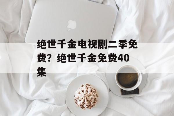 绝世千金电视剧二季免费？绝世千金免费40集-第1张图片-