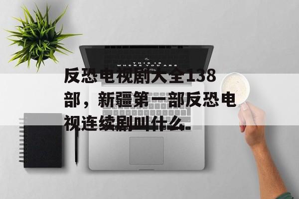 反恐电视剧大全138部，新疆第一部反恐电视连续剧叫什么-第1张图片-