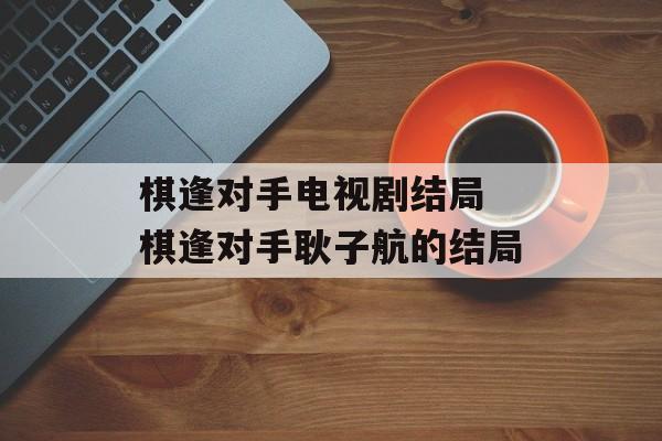棋逢对手电视剧结局 棋逢对手耿子航的结局-第1张图片-