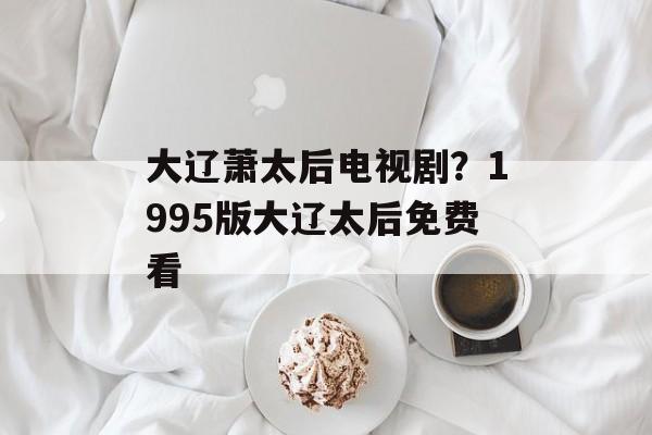 大辽萧太后电视剧？1995版大辽太后免费看-第1张图片-