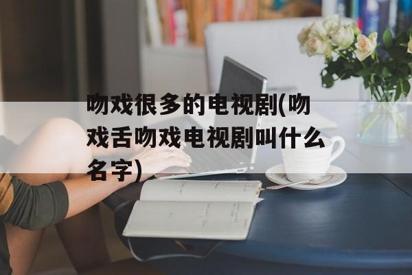 吻戏很多的电视剧(吻戏舌吻戏电视剧叫什么名字)-第1张图片-
