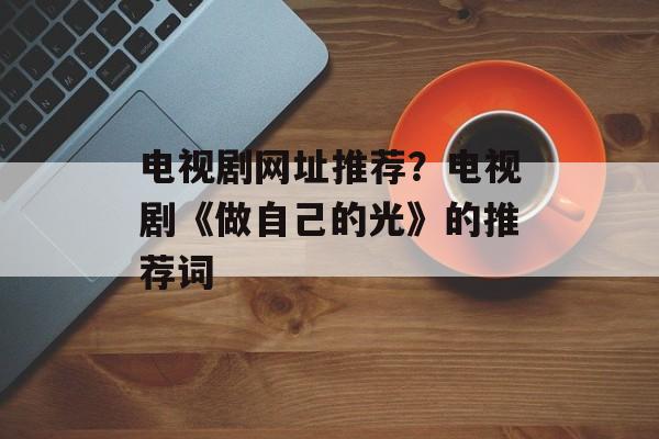 电视剧网址推荐？电视剧《做自己的光》的推荐词-第1张图片-
