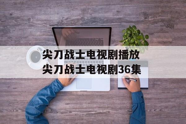 尖刀战士电视剧播放 尖刀战士电视剧36集-第1张图片-