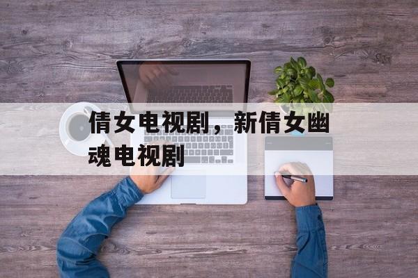 倩女电视剧，新倩女幽魂电视剧-第1张图片-