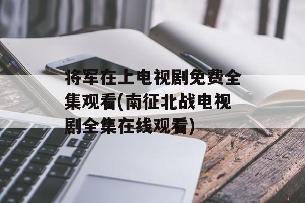 将军在上电视剧免费全集观看(南征北战电视剧全集在线观看)-第1张图片-