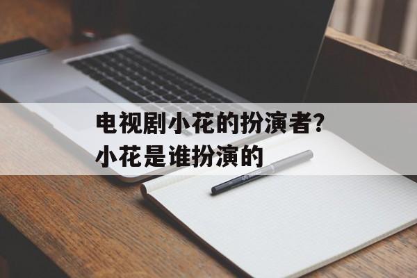 电视剧小花的扮演者？小花是谁扮演的-第1张图片-