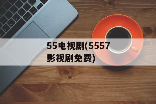 55电视剧(5557影视剧免费)-第1张图片-