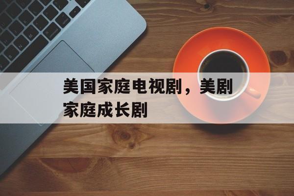 美国家庭电视剧，美剧家庭成长剧-第1张图片-