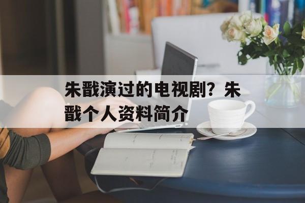 朱戬演过的电视剧？朱戬个人资料简介-第1张图片-
