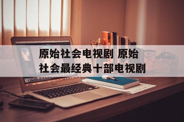 原始社会电视剧 原始社会最经典十部电视剧-第1张图片-