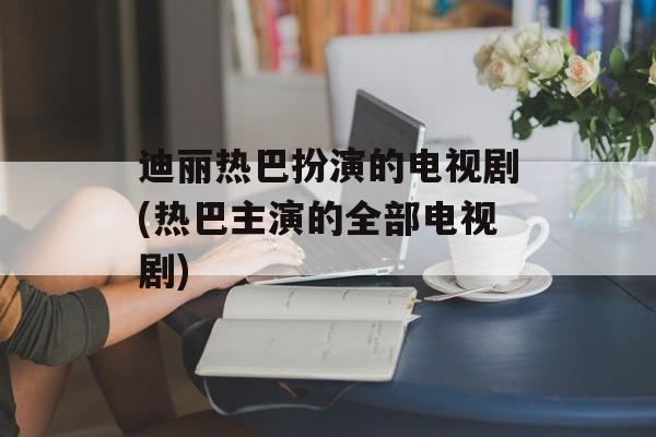 迪丽热巴扮演的电视剧(热巴主演的全部电视剧)-第1张图片-