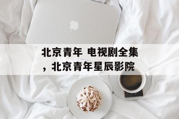 北京青年 电视剧全集，北京青年星辰影院-第1张图片-