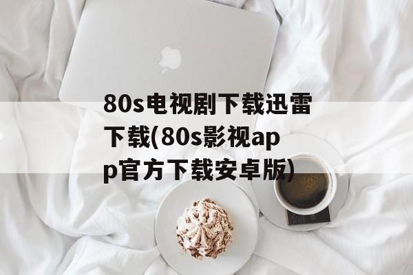 80s电视剧下载迅雷下载(80s影视app官方下载安卓版)-第1张图片-