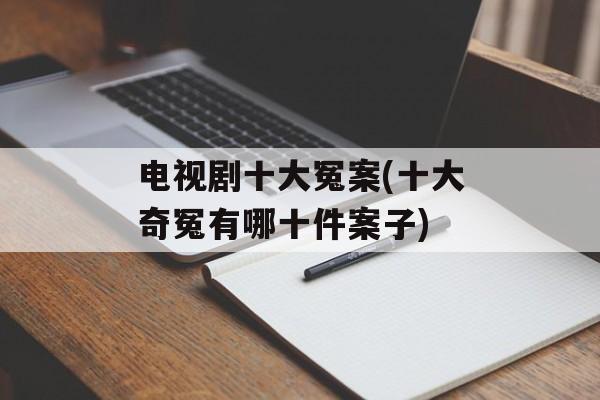 电视剧十大冤案(十大奇冤有哪十件案子)-第1张图片-