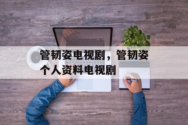 管韧姿电视剧，管韧姿个人资料电视剧-第1张图片-