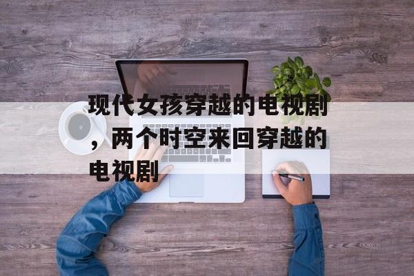 现代女孩穿越的电视剧，两个时空来回穿越的电视剧-第1张图片-