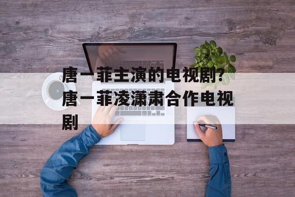 唐一菲主演的电视剧？唐一菲凌潇肃合作电视剧-第1张图片-