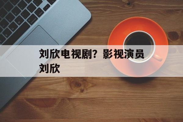 刘欣电视剧？影视演员刘欣-第1张图片-