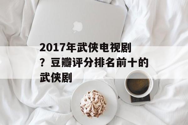 2017年武侠电视剧？豆瓣评分排名前十的武侠剧-第1张图片-