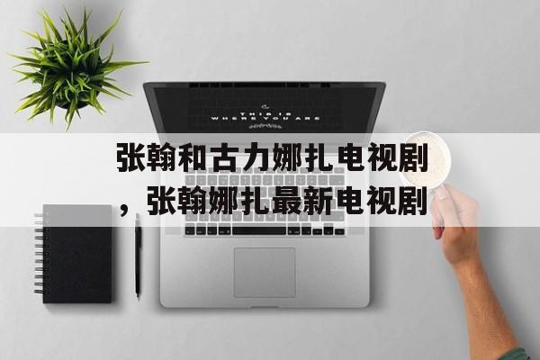 张翰和古力娜扎电视剧，张翰娜扎最新电视剧-第1张图片-