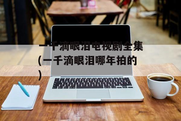 一千滴眼泪电视剧全集(一千滴眼泪哪年拍的)-第1张图片-