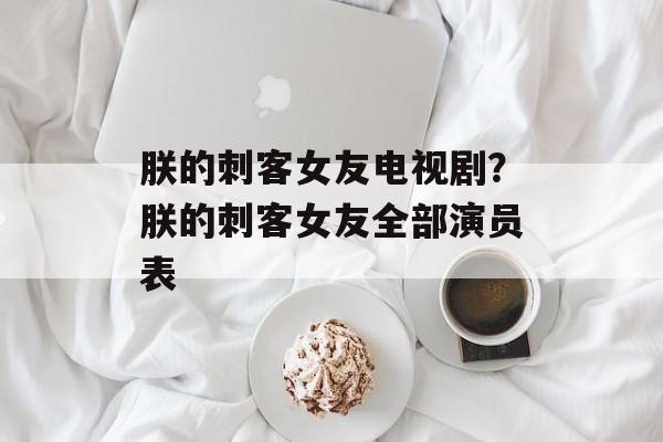朕的刺客女友电视剧？朕的刺客女友全部演员表-第1张图片-