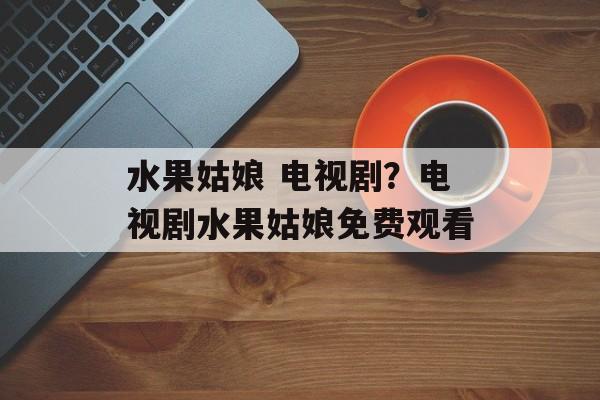 水果姑娘 电视剧？电视剧水果姑娘免费观看-第1张图片-